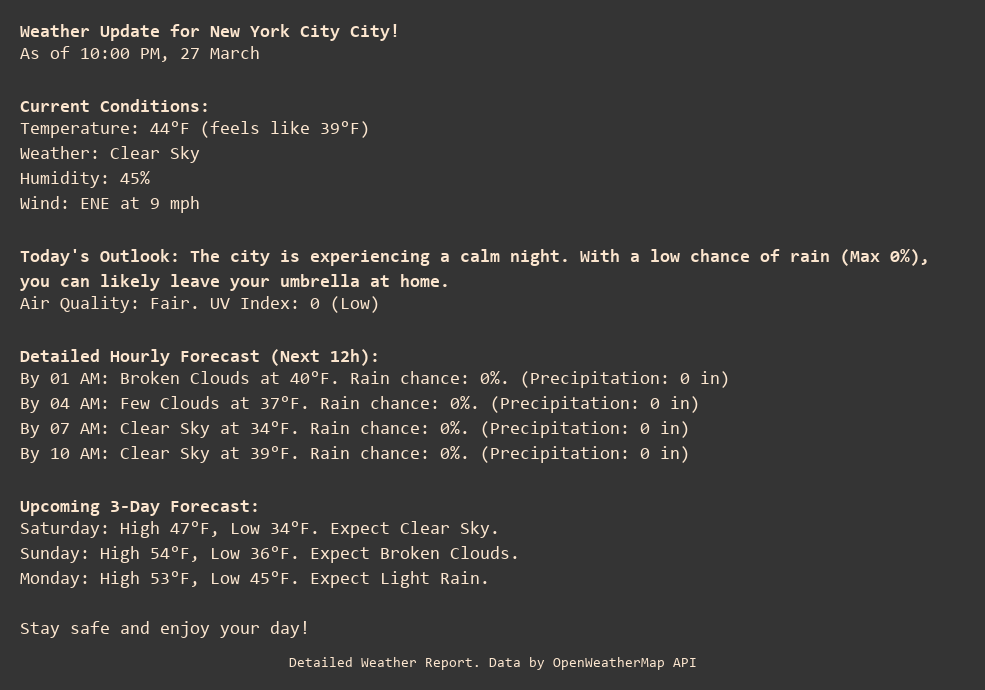 Weather Update for New York City City!
As of 10:00 PM, 27 March

Current Conditions:
Temperature: 44°F (feels like 39°F)
Weather: Clear Sky
Humidity: 45%
Wind: ENE at 9 mph

Today's Outlook: The city is experiencing a calm night. With a low chance of rain (Max 0%), you can likely leave your umbrella at home.
Air Quality: Fair. UV Index: 0 (Low)

Detailed Hourly Forecast (Next 12h):
By 01 AM: Broken Clouds at 40°F. Rain chance: 0%. (Precipitation: 0 in)
By 04 AM: Few Clouds at 37°F. Rain chance: 0%. (Precipitation: 0 in)
By 07 AM: Clear Sky at 34°F. Rain chance: 0%. (Precipitation: 0 in)
By 10 AM: Clear Sky at 39°F. Rain chance: 0%. (Precipitation: 0 in)

Upcoming 3-Day Forecast:
Saturday: High 47°F, Low 34°F. Expect Clear Sky.
Sunday: High 54°F, Low 36°F. Expect Broken Clouds.
Monday: High 53°F, Low 45°F. Expect Light Rain.

Stay safe and enjoy your day!