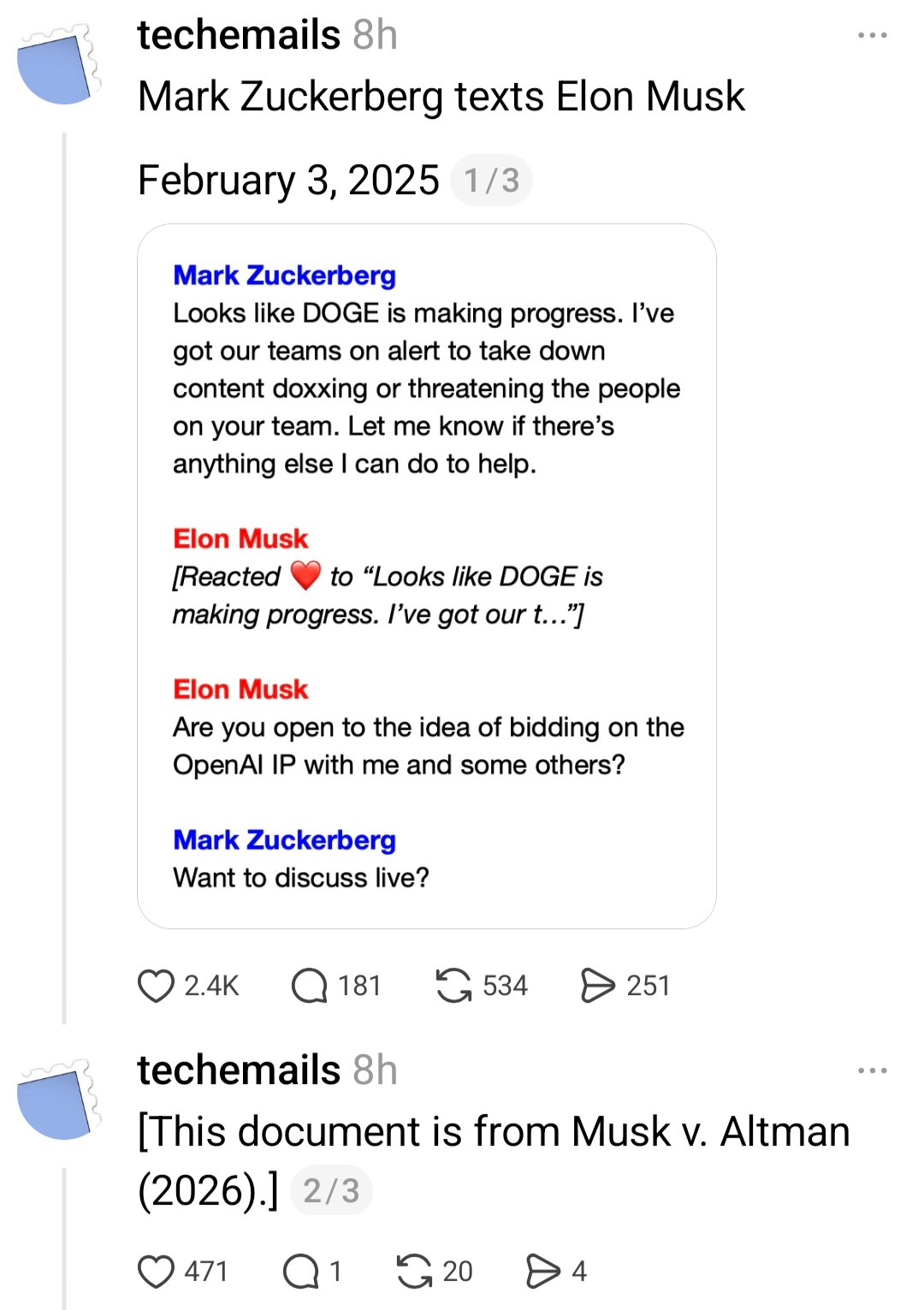 Screen grab of social media posts from techemails:

Mark Zuckerberg texts Elon Musk
February 3, 2025

(image of transcript of text messages between the two

Mark Zuckerberg
Looks like DOGE is making progress. I've got our teams on alert to take down content doxxing or threatening the people on your team. Let me know if there's anything else I can do to help.

Elon Musk 
[Reacted emoji heart to"Looks like DOGE is making progress. I've got our t..."]

Elon Musk 
Are you open to the idea of bidding on the OpenAI app with me and some others? 

Mark Zuckerberg 
Want to discuss live?)

Threaded post from techemails

[This document is from Musk v. Altman (2026).]