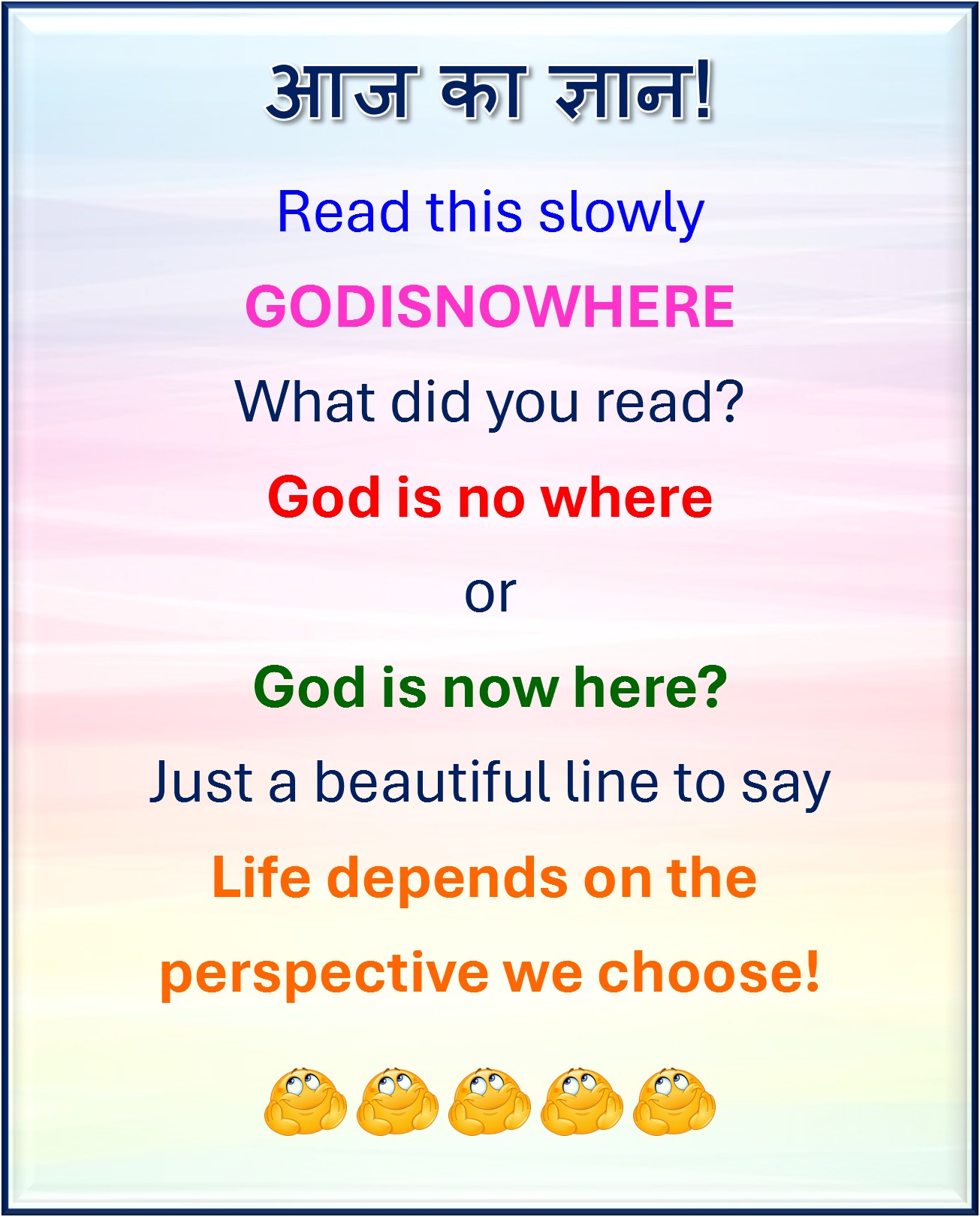 Read this slowly
GODISNOWHERE
What did you read?
God is no where
or
God is now here?
Just a beautiful line to say
Life depends on the
perspective we choose!
#परिप्रेक्ष्य #perspective #नज़रिया