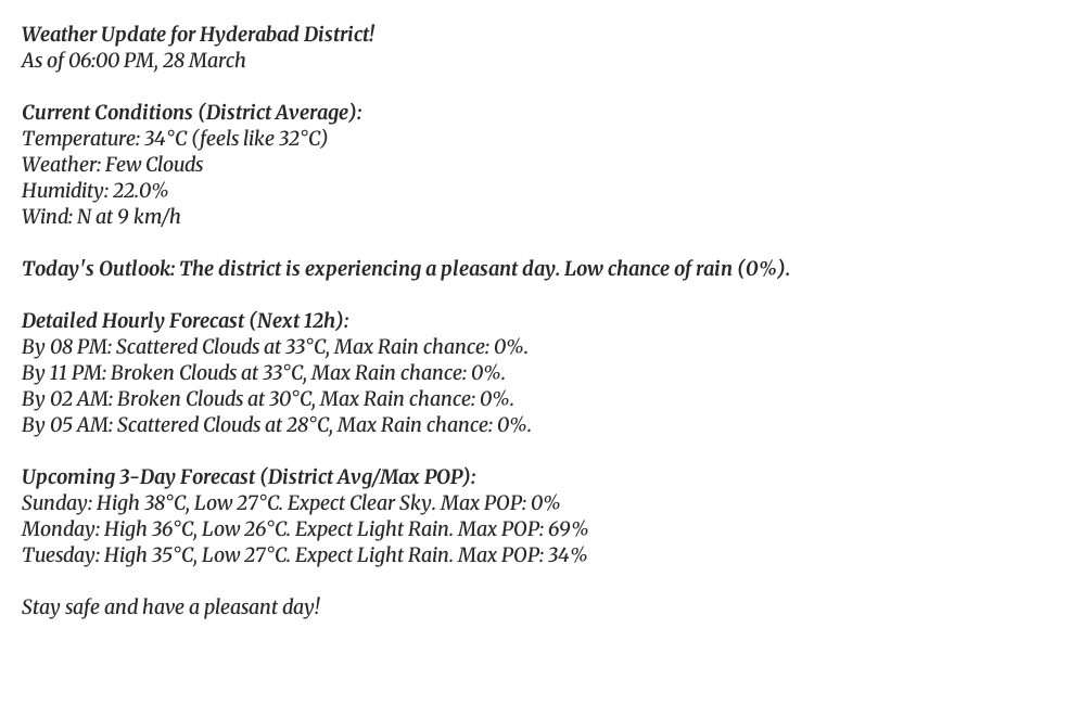 Weather Update for Hyderabad District!
As of 06:00 PM, 28 March
Current Conditions (District Average):
Temperature: 34°C (feels like 32°C)
Weather: Few Clouds
Humidity: 22.0%
Wind: N at 9 km/h
Today's Outlook: The district is experiencing a pleasant day. Low chance of rain (0%).
Detailed Hourly Forecast (Next 12h):
By 08 PM: Scattered Clouds at 33°C, Max Rain chance: 0%.
By 11 PM: Broken Clouds at 33°C, Max Rain chance: 0%.
By 02 AM: Broken Clouds at 30°C, Max Rain chance: 0%.
By 05 AM: Scattered Clouds at 28°C, Max Rain chance: 0%.
Upcoming 3-Day Forecast (District Avg/Max POP):
Sunday: High 38°C, Low 27°C. Expect Clear Sky. Max POP: 0%
Monday: High 36°C, Low 26°C. Expect Light Rain. Max POP: 69%
Tuesday: High 35°C, Low 27°C. Expect Light Rain. Max POP: 34%
Stay safe and have a pleasant day!