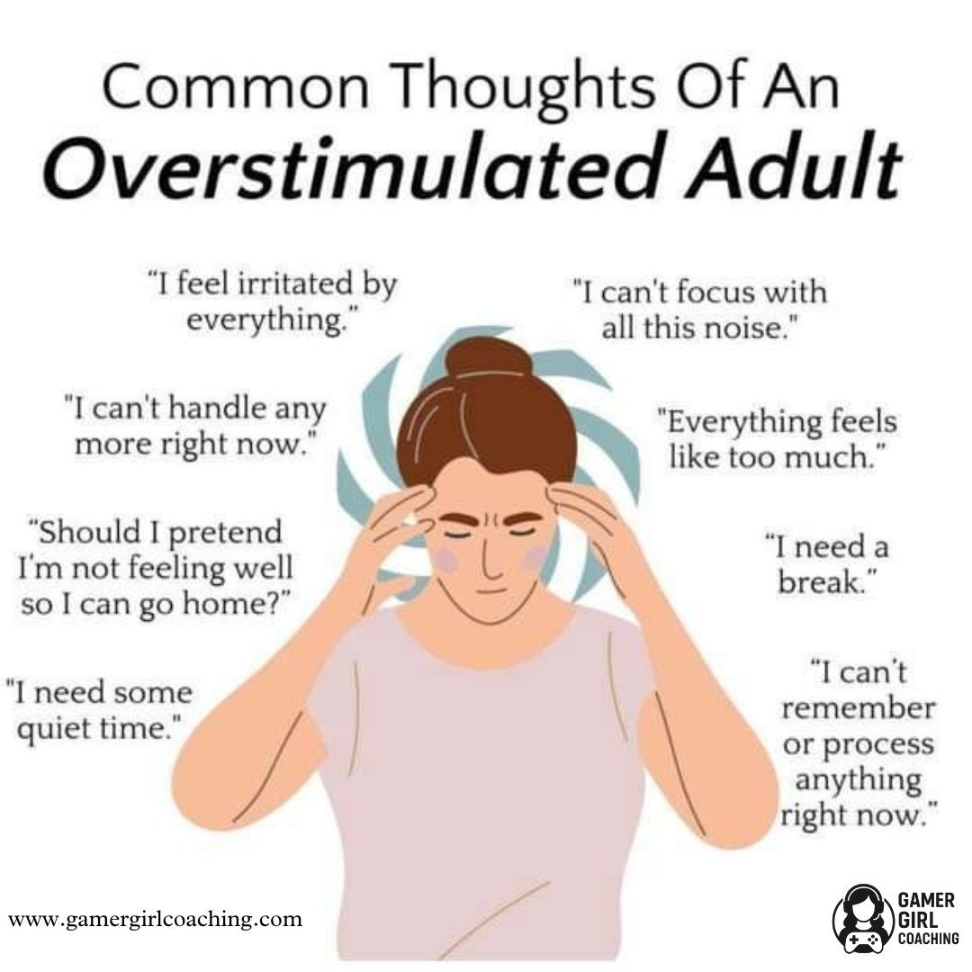 Common thoughts of an overstimulated adult.
"I feel irritated by everything"
"I can't focus with all this noise"
"I can't handle any more right now"
"Everything feels like too much"
"Should I pretend I'm not feeling well so I can go home?"
"I need a break"
"I need some quiet time"
"I can't remember or process anything right now"

www.gamergirlcoaching.com
Gamer Girl Coaching icon
Image of a woman holding her temples