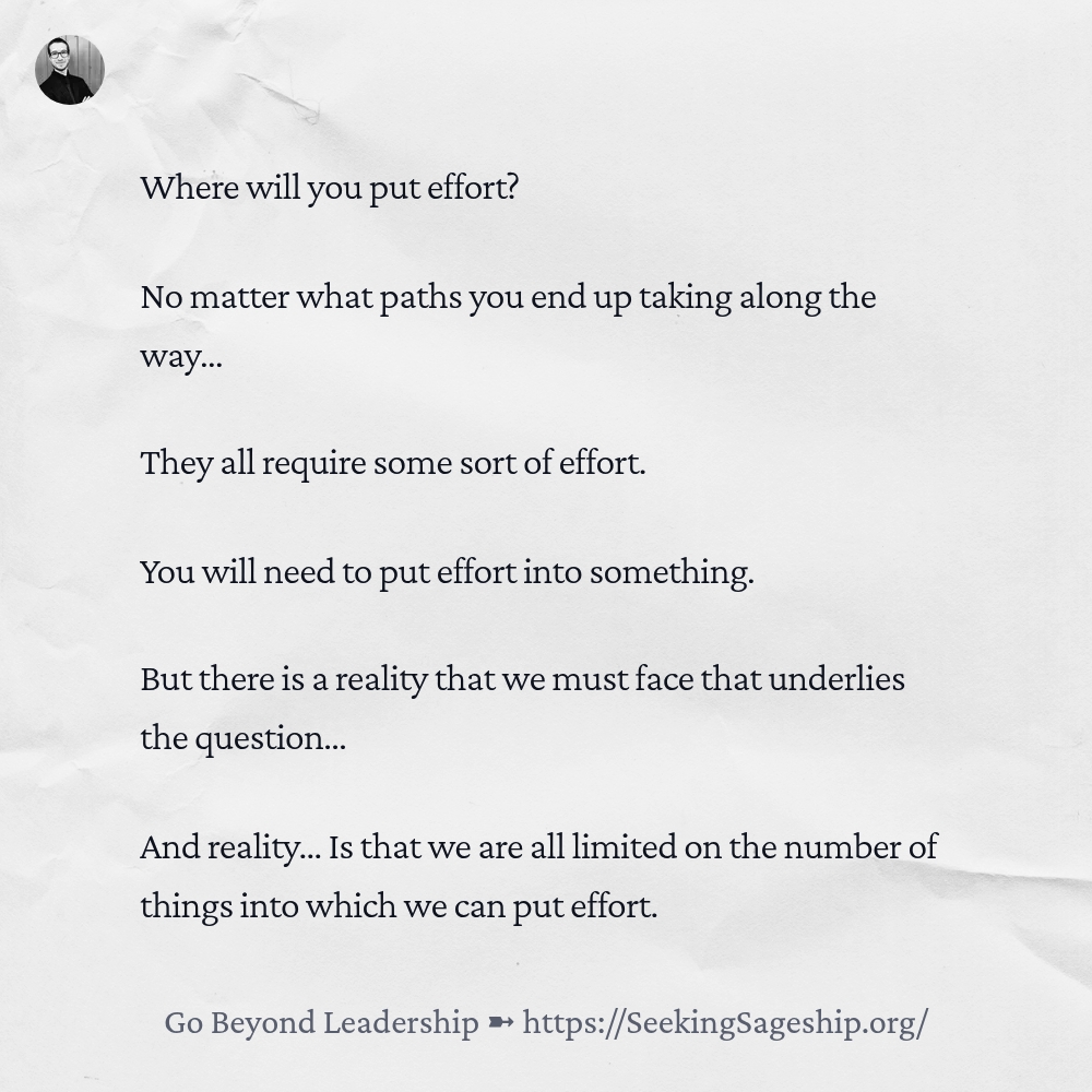 Where will you put effort? No matter what paths you end up taking along the way… They all require some sort of effort. You will need to put effort into something. But there is a reality that we must face that underlies the question… And reality… Is that we are all limited on the number of things into which we can put effort.