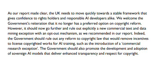 As our report made clear, the UK needs to move quickly towards a stable framework that gives confidence to rights holders and responsible AI developers alike. We welcome the Government's reiteration that it no longer has a preferred option on copyright reform. However, it should now go further and rule out explicitly a new commercial text and data mining exception with an opt-out mechanism, as we recommended in our report. Indeed, the Government should rule out any reform to copyright law that would remove incentives to license copyrighted works for AI training, such as the introduction of a 'commercial research exception'. The Government should also promote the development and adoption of sovereign AI models that deliver enhanced transparency and respect for copyright.