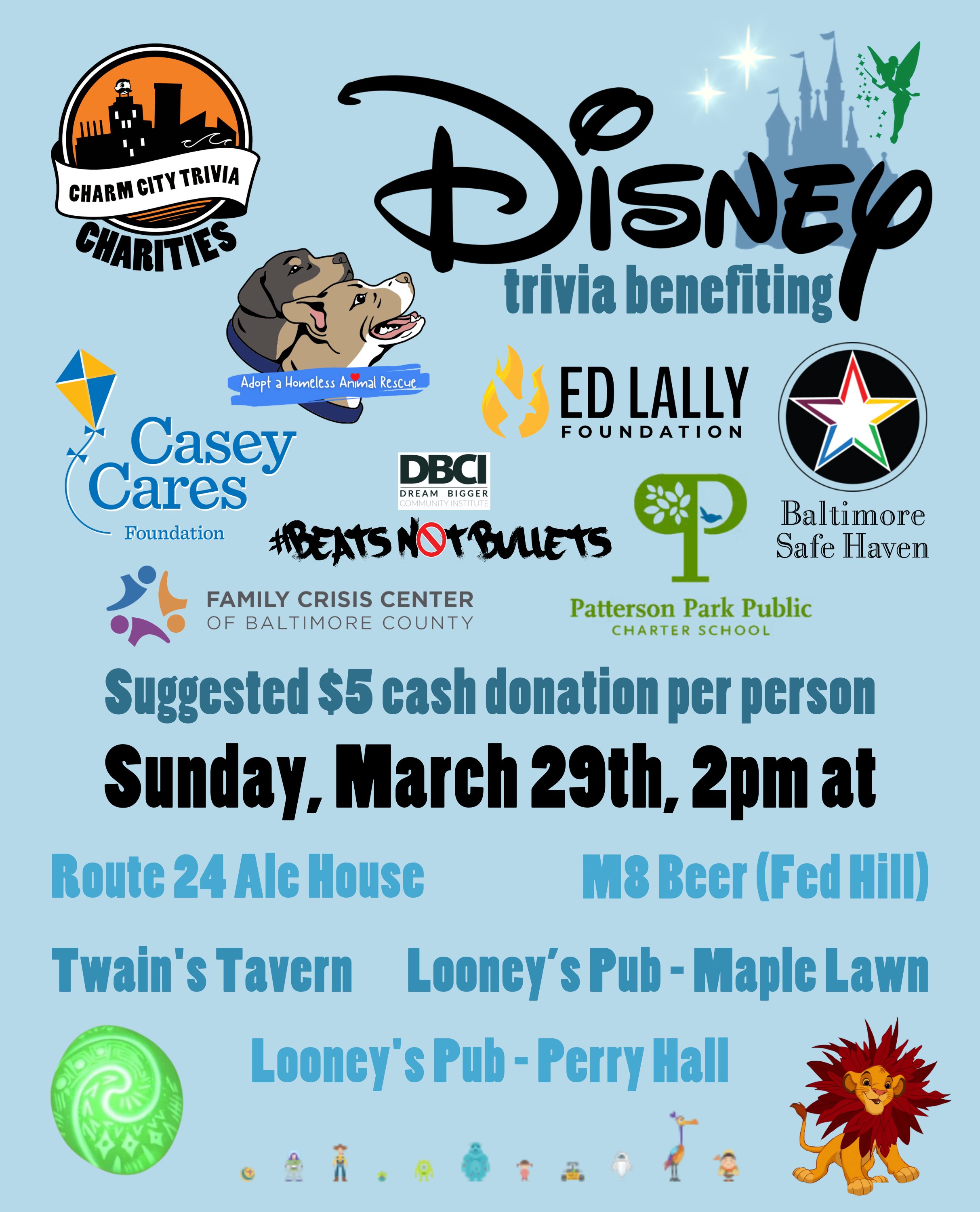 a light blue background with the Charm City Trivia Charities logo, the logos of each of the charities, the Disney logo, the Disney castle, Tinker Bell, the stars from Peter Pan, the heart of Te Fiti from Moana, young Simba, icons of various Pixar characters, and medium blue, dark blue, and black text. The text reads: MORE Disney trivia benefiting Baltimore Safe Haven, Beats Not Bullets, Casey Cares, the Ed Lally Foundation, Family Crisis Center, Adopt A Homeless Animal Rescue, & Patterson Park PCS. Suggested $5 cash donation per person. Sunday, March 29th, 2pm at. Route 24 Ale House. M8 Beer (Fed Hill). Twain's Tavern. Looney's Pub - Maple Lawn. Looney's Pub - Perry Hall.