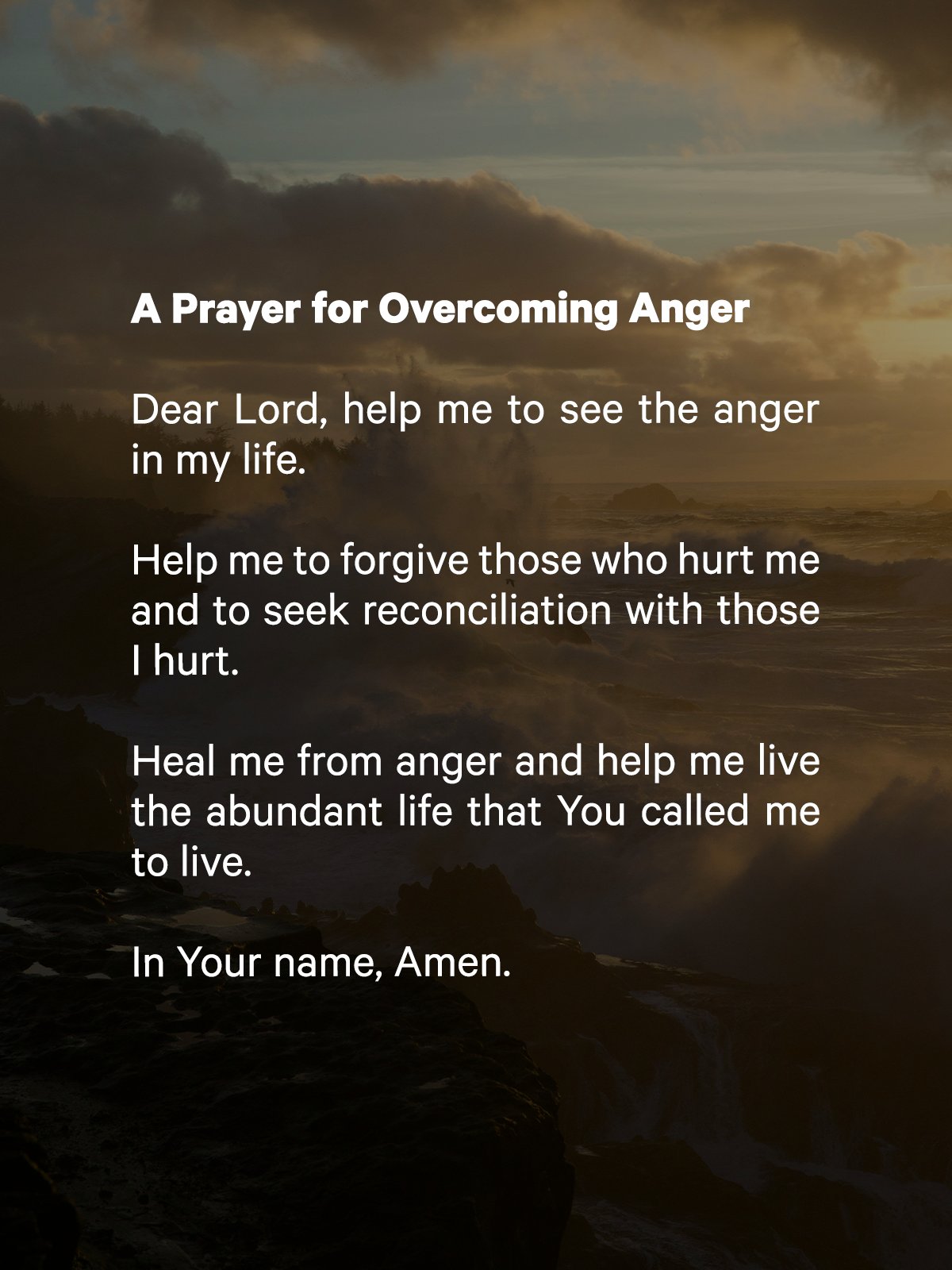 A Prayer for Overcoming Anger

Dear Lord, help me to see the anger in my life. Help me to forgive those who hurt me and to seek reconciliation with those I hurt. Heal me from anger and help me live the abundant life that You called me to live, Amen.